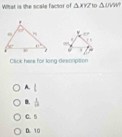 What is the scale factor of △ XYZ to △ UVW?

Click here for long description
A.  1/5 
B.  1/10 
C. 5
D. 10