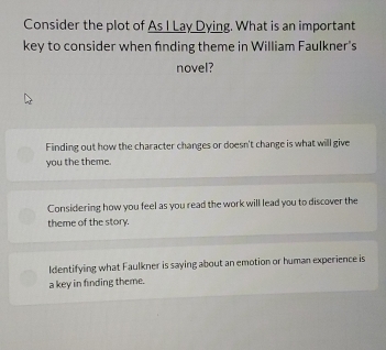 Consider the plot of As I Lay Dying. What is an important
key to consider when finding theme in William Faulkner's
novel?
Finding out how the character changes or doesn't change is what will give
you the theme.
Considering how you feel as you read the work will lead you to discover the
theme of the story.
Identifying what Faulkner is saying about an emotion or human experience is
a key in finding theme.