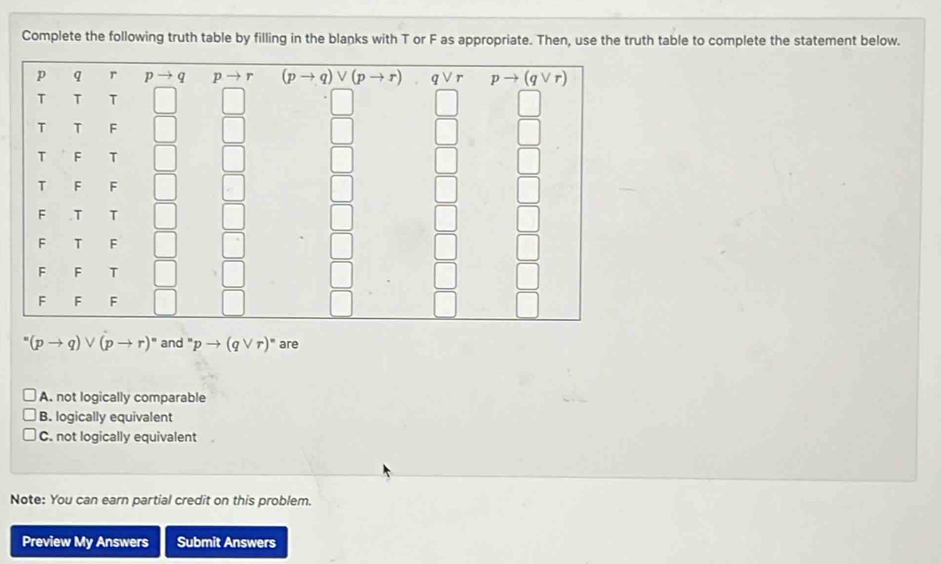 Complete the following truth table by filling in the blanks with T or F as appropriate. Then, use the truth table to complete the statement below.
^=(pto q)vee (pto r)^circ  and pto (qvee r)^circ  are
A. not logically comparable
B. logically equivalent
C. not logically equivalent
Note: You can earn partial credit on this problem.
Preview My Answers Submit Answers