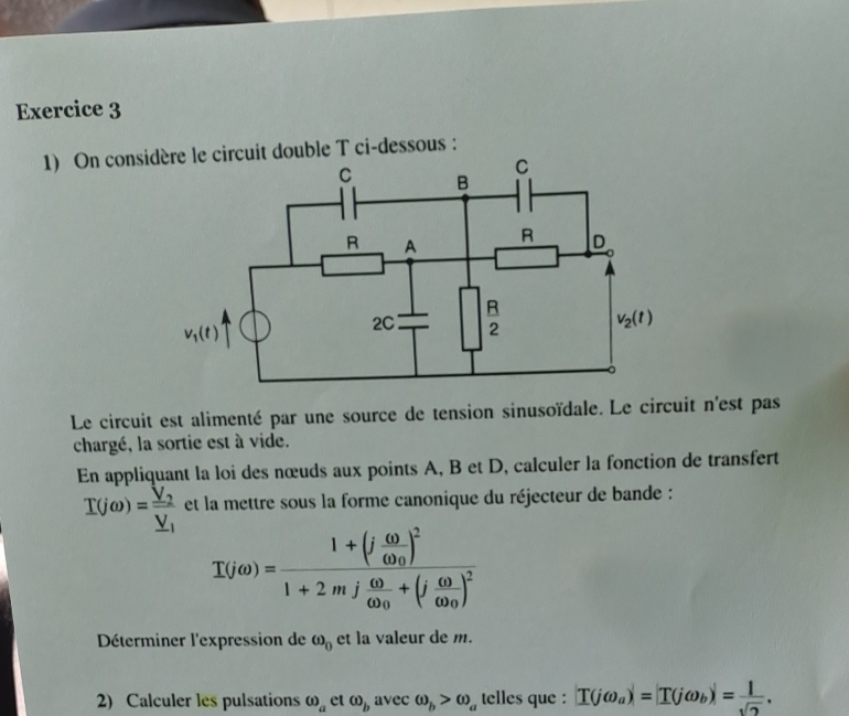 On consicircuit double T ci-dessous :
Le circuit est alimenté par une source de tension sinusoïdale. Le circuit n'est pas
chargé, la sortie est à vide.
En appliquant la loi des nœuds aux points A, B et D, calculer la fonction de transfert
I(jomega )=frac V_2_ V_1 et la mettre sous la forme canonique du réjecteur de bande :
I(jomega ))=frac 1+(j (.00)/0.0 )^21+2mj (.00)/0.00 +(j (.00)/0.00 )^2
Déterminer l'expression de omega _0 et la valeur de m.
2) Calculer les pulsations (i)_a et omega _b avec omega _b>omega _a telles que : |T(jomega _a)|=|T(jomega _b)|= 1/sqrt(2) .