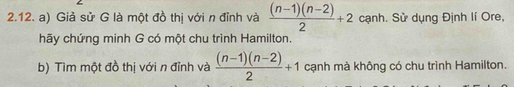 Giả sử G là một đồ thị với n đỉnh và  ((n-1)(n-2))/2 +2 cạnh. Sử dụng Định lí Ore, 
hãy chứng minh G có một chu trình Hamilton. 
b) Tìm một đồ thị với n đỉnh và  ((n-1)(n-2))/2 +1 cạnh mà không có chu trình Hamilton.