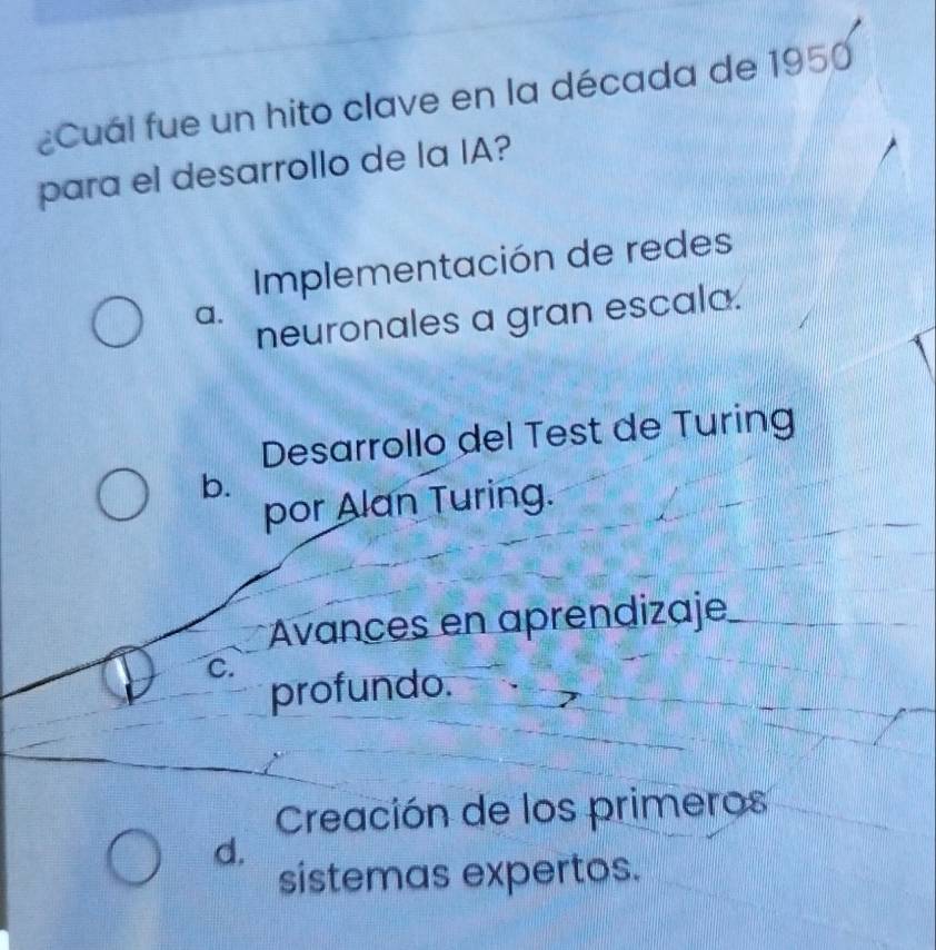 ¿Cuál fue un hito clave en la década de 1950
para el desarrollo de la IA?
Implementación de redes
a.
neuronales a gran escala.
Desarrollo del Test de Turing
b.
por Alan Turing.
* Avances en aprendizaje
C.
profundo.
Creación de los primeros
d.
sistemas expertos.