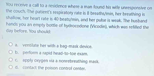 You receive a call to a residence where a man found his wife unresponsive on 
the couch. The patient's respiratory rate is 8 breaths/min, her breathing is 
shallow, her heart rate is 40 beats/min, and her pulse is weak. The husband 
hands you an empty bottle of hydrocodone (Vicodin), which was refilled the 
day before. You should: 
a. ventilate her with a bag-mask device. 
b. perform a rapid head-to-toe exam. 
c. apply oxygen via a nonrebreathing mask. 
d. contact the poison control center.