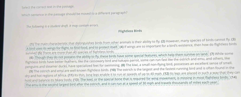 Select the correct text in the passage. 
Which sentence in the passage should be moved to a different paragraph? 
The following is a student draft. It may contain errors. 
Flightless Birds 
(1) The main characteristic that distinguishes birds from other animals is their ability to fly. (2) However, many species of birds cannot fly. (3) 
'A bird uses its wings for flight, to find food, and to protect itself. (4) If wings are so important for a bird's existence, then how do flightless birds 
survive? (5) There are more than 40 species of flightless birds. 
(6) Though they do not possess the ability to fly, these birds have some special features, which help them survive on land. (7) While some 
flightless birds have better feathers, like the cassowary bird and kakapo parrot, some can run fast like the ostrich and emu, and others, like 
penguins and steamer ducks, have specialized feet for swimming. (8) The kiwi, a small non-flying bird, possesses an excellent sense of smell. 
(9) The ostrich and emu are well-known flightless birds. (10) The ostrich is the largest and the fastest running bird and is often found in the 
dry and hot regions of Africa. (11) Its thin, long legs enable it to run at speeds of up to 40 mph. (12) Its legs are placed in such a way that they can 
hold and balance its heavy body. (13) The keel, or the special bone that is required for wing movement, is missing in most flightless birds. (14) 
The emu is the second largest bird after the ostrich, and it can run at a speed of 30 mph and travels thousands of miles each year.