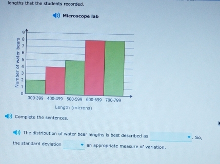 lengths that the students recorded. 
Microscope lab 
Complete the sentences. 
_ 
The distribution of water bear lengths is best described as . So, 
the standard deviation _an appropriate measure of variation.