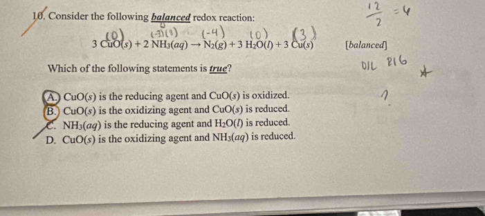 Consider the following balanced redox reaction:

3CuO(s)+2NH_3(aq)to N_2(g)+3H_2O(l)+3Cu(s) [balanced]
Which of the following statements is true?
a CuO(s) is the reducing agent and CuO(s) is oxidized.
B. CuO(s) is the oxidizing agent and CuO(s) is reduced.
NH_3(aq) is the reducing agent and H_2O(l) is reduced.
D. CuO(s) is the oxidizing agent and NH_3(aq) is reduced.