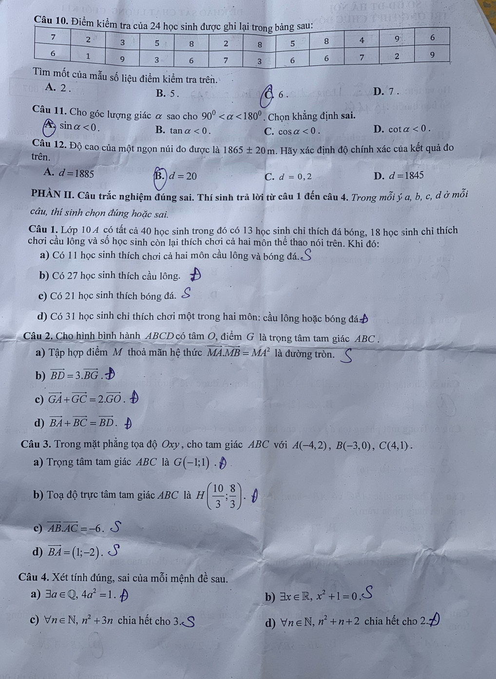 Đi
mốt của mẫu số liệu điểm kiểm tra trên.
A. 2 . B. 5 . D. 7 .
6 .
Câu 11. Cho góc lượng giác α sao cho 90° <180°. Chọn khẳng định sai.
sin alpha <0.
B. tan alpha <0. C. cos alpha <0.
D. cot alpha <0.
Câu 12. Độ cao của một ngọn núi đo được là 1865± 20m. Hãy xác định độ chính xác của kết quả đo
trên.
A. d=1885
B. d=20 C. d=0,2 D. d=1845
PHÀN II. Câu trắc nghiệm đúng sai. Thí sinh trả lời từ câu 1 đến câu 4. Trong mỗi ý a, b, c, d ở mỗi
câu, thí sinh chọn đúng hoặc sai.
Câu 1. Lớp 10 A có tất cả 40 học sinh trong đó có 13 học sinh chỉ thích đá bóng, 18 học sinh chỉ thích
chơi cầu lông và số học sinh còn lại thích chơi cả hai môn thể thao nói trên. Khỉ đó:
a) Có 11 học sinh thích chơi cả hai môn cầu lông và bóng đá..
b) Có 27 học sinh thích cầu lông.
c) Có 21 học sinh thích bóng đá.
d) Có 31 học sinh chi thích chơi một trong hai môn: cầu lông hoặc bóng đá
Câu 2. Cho hình bình hành ABCD có tâm O, điểm G là trọng tâm tam giác ABC .
a) Tập hợp điểm M thoả mãn hệ thức vector MA.vector MB=MA^2 là đường tròn.
b) vector BD=3.vector BG
c) vector GA+vector GC=2.vector GO
d) vector BA+vector BC=vector BD.
Câu 3. Trong mặt phẳng tọa độ Oxy, cho tam giác ABC với A(-4,2),B(-3,0),C(4,1).
a) Trọng tâm tam giác ABC là G(-1;1)
b) Toạ độ trực tâm tam giác ABC là H( 10/3 ; 8/3 ).
c) vector AB.vector AC=-6
d) vector BA=(1;-2)
Câu 4. Xét tính đúng, sai của mỗi mệnh đề sau.
a) exists a∈ Q,4a^2=1. b) exists x∈ R,x^2+1=0
c) forall n∈ N,n^2+3n chia hết cho tn∈ N,n^2+n+2 chia hết cho 2.
d)