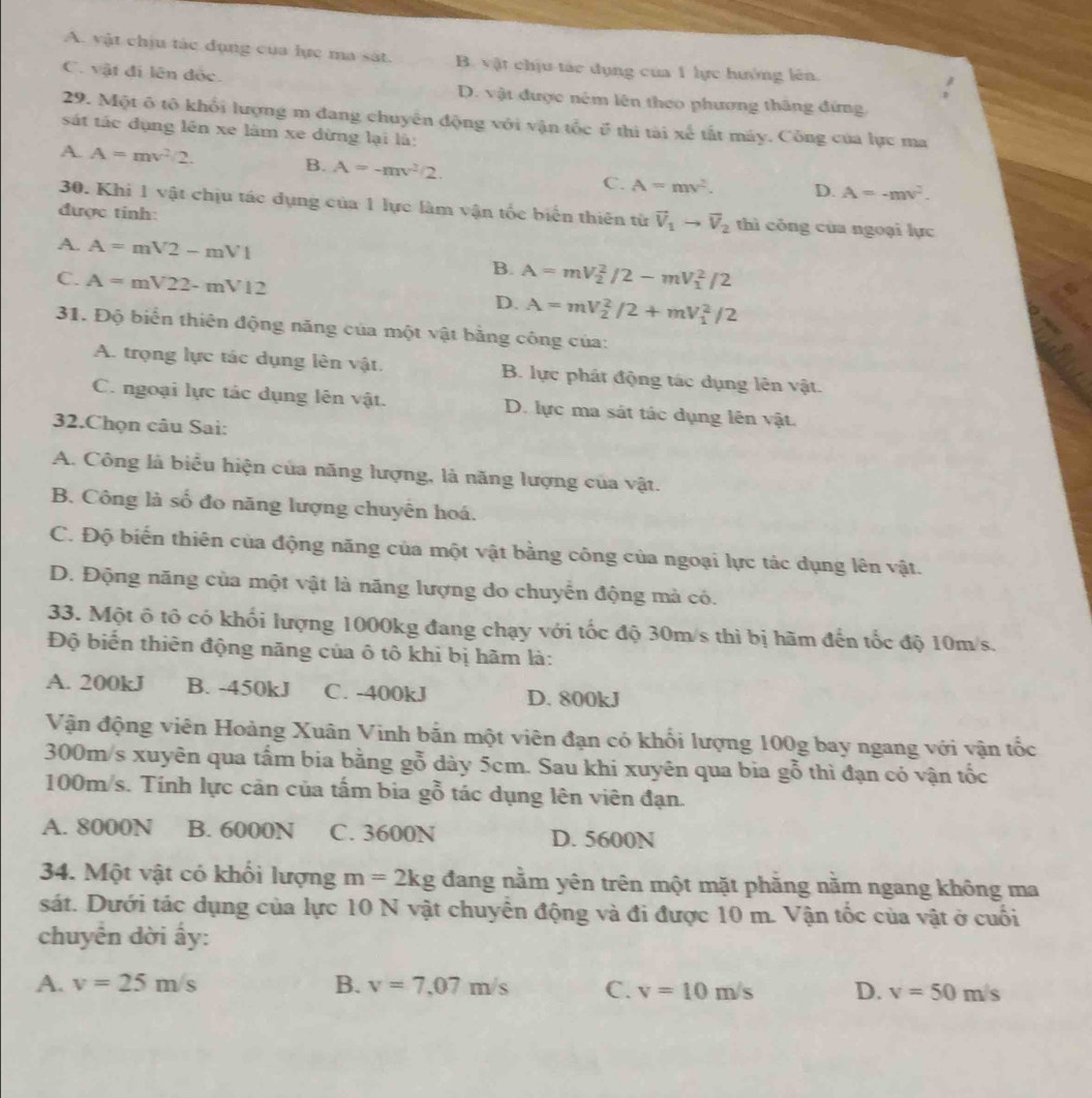 A. vật chịu tác đụng của lực ma sát. B. vật chịu tác dụng của 1 lực hướng lên.
C. vật đi lên độc. D. vật được nêm lên theo phương thắng đứng
29. Một ô tô khổi lượng m đang chuyên động với vận tốc ở thì tài xe^5 ất máy. Công của lực ma
sát tác dụng lên xe làm xe dừng lại là:
A. A=mv^2/2. B. A=-mv^2/2. C. A=mv^2. D. A=-mv^2.
30. Khi 1 vật chịu tác dụng của 1 lực làm vận tốc biển thiên từ vector V_1to vector V_2 thì công của ngoại lực
được tinh:
A. A=mV2-mV1 B. A=mV_2^2/2-mV_1^2/2
C. A=mV22-mV12 D. A=mV_2^2/2+mV_1^2/2
31. Độ biển thiên động năng của một vật bằng công của:
A. trọng lực tác dụng lên vật. B. lực phát động tác dụng lên vật.
C. ngoại lực tác dụng lên vật. D. lực ma sát tác dụng lên vật.
32.Chọn câu Sai:
A. Công là biểu hiện của năng lượng, là năng lượng của vật.
B. Công là số đo năng lượng chuyên hoá.
C. Độ biến thiên của động năng của một vật bằng công của ngoại lực tác dụng lên vật.
D. Động năng của một vật là năng lượng do chuyển động mà có.
33. Một ô tô có khối lượng 1000kg đang chạy với tốc độ 30m/s thì bị hãm đến tốc độ 10m/s.
Độ biến thiên động năng của ô tô khi bị hãm là:
A. 200kJ B. -450kJ C. -400kJ D. 800kJ
Vận động viên Hoàng Xuân Vinh bắn một viên đạn có khối lượng 100g bay ngang với vận tốc
300m/s xuyên qua tấm bia bằng gỗ dày 5cm. Sau khi xuyên qua bia gỗ thì đạn có vận tốc
100m/s. Tính lực cản của tấm bia gỗ tác dụng lên viên đạn.
A. 8000N B. 6000N C. 3600N D. 5600N
34. Một vật có khối lượng m=2kg đang nằm yên trên một mặt phăng nằm ngang không ma
sát. Dưới tác dụng của lực 10 N vật chuyển động và đi được 10 m. Vận tốc của vật ở cuối
chuyển dời ấy:
A. v=25m/s B. v=7,07m/s C. v=10m/s D. v=50m/s