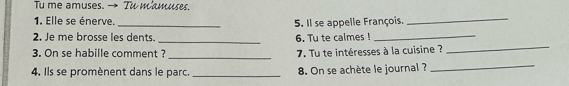 Tu me amuses. → Tu wamuses. 
1. Elle se énerve. 
_5. Il se appelle François. 
_ 
_ 
2. Je me brosse les dents. _6. Tu te calmes !_ 
_ 
3. On se habille comment ? 7. Tu te intéresses à la cuisine ? 
4. Ils se promènent dans le parc. _ 8. On se achète le journal ?_