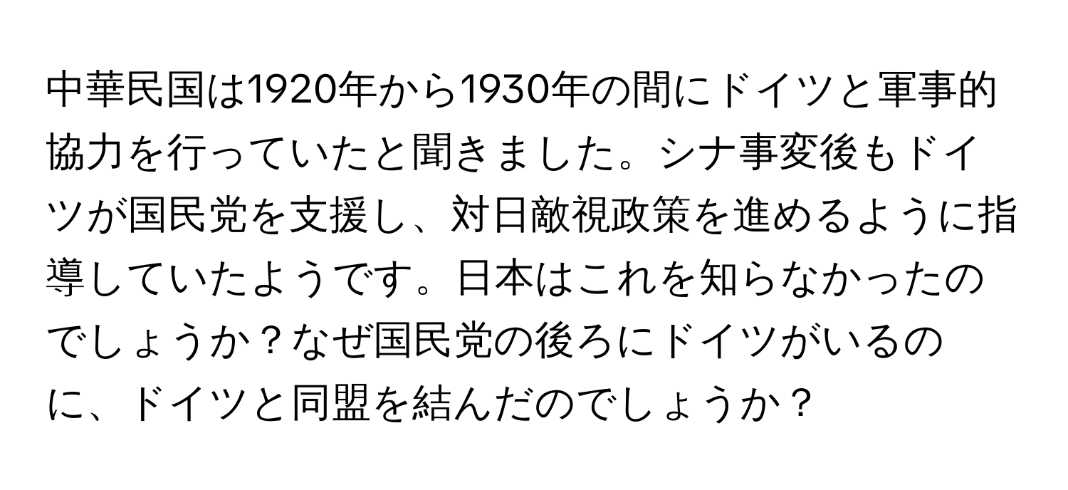 中華民国は1920年から1930年の間にドイツと軍事的協力を行っていたと聞きました。シナ事変後もドイツが国民党を支援し、対日敵視政策を進めるように指導していたようです。日本はこれを知らなかったのでしょうか？なぜ国民党の後ろにドイツがいるのに、ドイツと同盟を結んだのでしょうか？