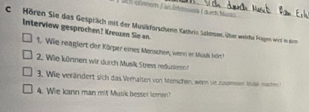 à / durch Musi 
CHören Sie das Gespräch mit der Musikforschern Kathrin Salomon. Über welche Fragen wird in dem 
Interview gesprochen? Kreuzen Sie an. 
1. Wie reagiert der Körper eines Menschen, wenn er Musik hört? 
2. Wie können wir durch Musik Stress reduzieren? 
3. Wie verändert sich das Verhalten von Menschen, wern sie zusammen Musik machen 
4. Wie kann man mit Musik besser leren?