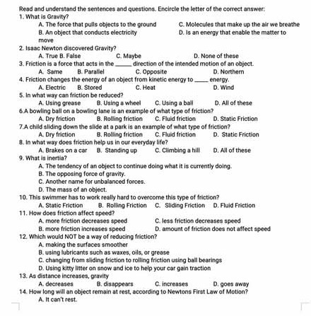 Read and understand the sentences and questions. Encircle the letter of the correct answer:
1. What is Gravity?
A. The force that pulls objects to the ground C. Molecules that make up the air we breathe
B. An object that conducts electricity D. Is an energy that enable the matter to
move
2. Isaac Newton discovered Gravity?
A. True B. False C. Maybe D. None of these
3. Friction is a force that acts in the_ direction of the intended motion of an object.
A. Same B. Parallel C. Opposite D. Northern
4. Friction changes the energy of an object from kinetic energy to _energy.
A. Electric B. Stored C. Heat D. Wind
5. In what way can friction be reduced?
A. Using grease B. Using a wheel C. Using a ball D. All of these
6.A bowling ball on a bowling lane is an example of what type of friction? C. Fluid friction D. Static Friction
A. Dry friction B. Rolling friction
7.A child sliding down the slide at a park is an example of what type of friction?
A. Dry friction B. Rolling friction C. Fluid friction D. Static Friction
8. In what way does friction help us in our everyday life?
A. Brakes on a car B. Standing up C. Climbing a hill D. All of these
9. What is inertia?
A. The tendency of an object to continue doing what it is currently doing.
B. The opposing force of gravity.
C. Another name for unbalanced forces.
D. The mass of an object
10. This swimmer has to work really hard to overcome this type of friction?
A. Static Friction B. Rolling Friction C. Sliding Friction D. Fluid Friction
11. How does friction affect speed? C. less friction decreases speed
A. more friction decreases speed
B. more friction increases speed D. amount of friction does not affect speed
12. Which would NOT be a way of reducing friction?
A. making the surfaces smoother
B. using lubricants such as waxes, oils, or grease
C. changing from sliding friction to rolling friction using ball bearings
D. Using kitty litter on snow and ice to help your car gain traction
13. As distance increases, gravity
A. decreases B. dis appears C. increases D. goes away
14. How long will an object remain at rest, according to Newtons First Law of Motion?
A. It can't rest.