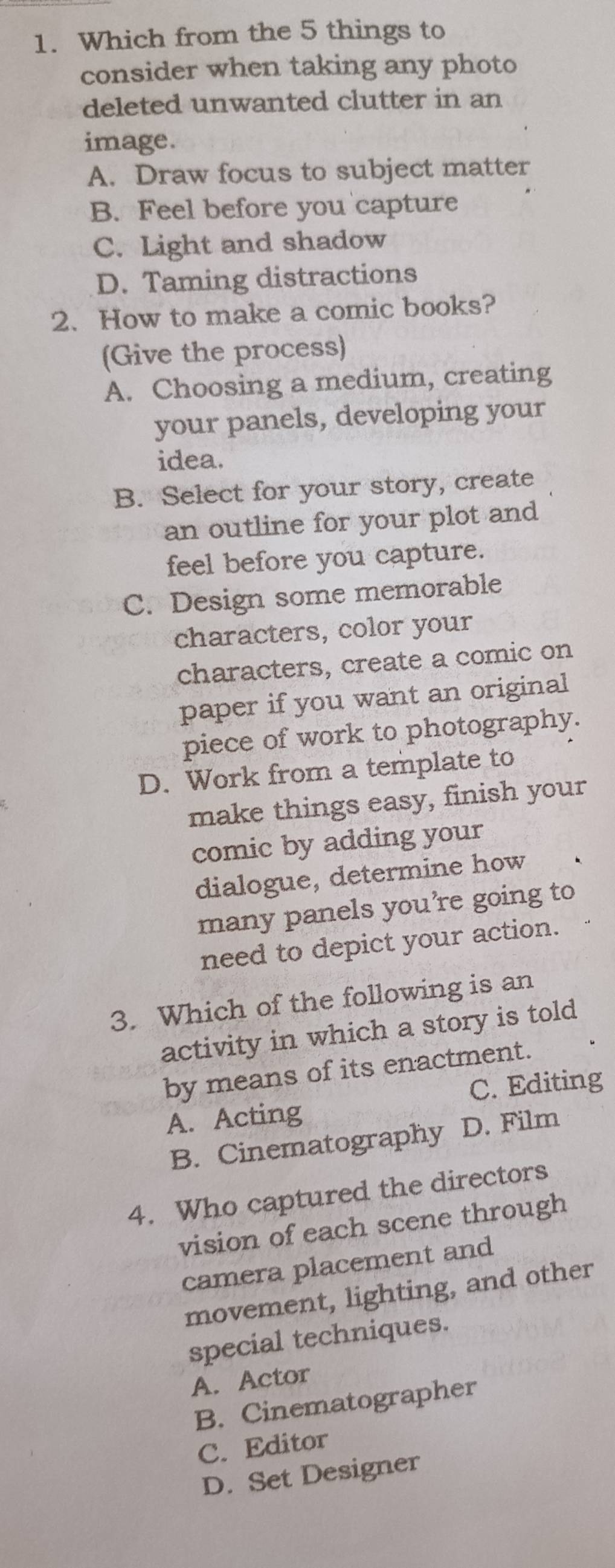 Which from the 5 things to
consider when taking any photo
deleted unwanted clutter in an
image.
A. Draw focus to subject matter
B. Feel before you capture
C. Light and shadow
D. Taming distractions
2. How to make a comic books?
(Give the process)
A. Choosing a medium, creating
your panels, developing your
idea.
B. Select for your story, create
an outline for your plot and
feel before you capture.
C. Design some memorable
characters, color your
characters, create a comic on
paper if you want an original
piece of work to photography.
D. Work from a template to
make things easy, finish your
comic by adding your
dialogue, determine how
many panels you're going to
need to depict your action.
3. Which of the following is an
activity in which a story is told
by means of its enactment.
C. Editing
A. Acting
B. Cinematography D. Film
4. Who captured the directors
vision of each scene through
camera placement and
movement, lighting, and other
special techniques.
A. Actor
B. Cinematographer
C. Editor
D. Set Designer
