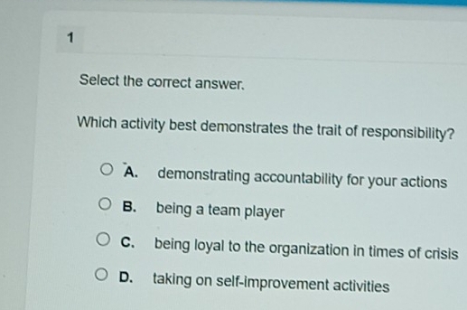 Select the correct answer.
Which activity best demonstrates the trait of responsibility?
A. demonstrating accountability for your actions
B. being a team player
C. being loyal to the organization in times of crisis
D. taking on self-improvement activities