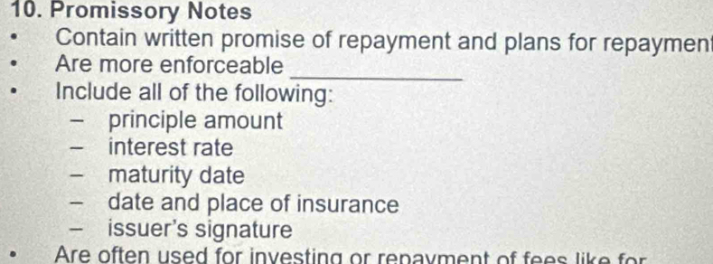 Promissory Notes 
Contain written promise of repayment and plans for repaymen 
_ 
Are more enforceable 
Include all of the following: 
— principle amount 
interest rate 
- maturity date 
date and place of insurance 
— issuer's signature 
。 Are often used for investing or repayment of fees like for