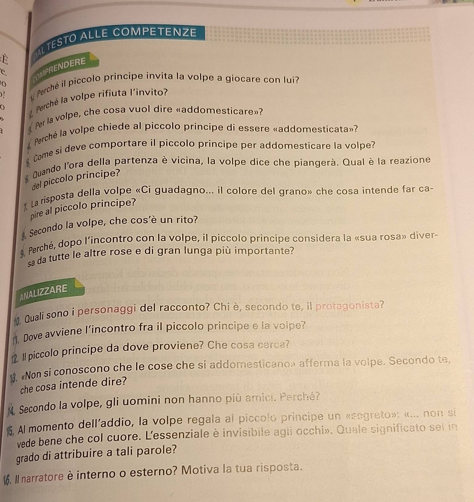 OAL TESTO ALLE COMPETENZE
e.
COMPRENDERE
)!
Perché il piccolo principe invita la volpe a giocare con lui?
O  Perché la volpe rifiuta l'invito?
Per la volpe, che cosa vuol dire «addomesticare»?
q
* Perché la volpe chiede al piccolo principe di essere «addomesticata»?
Come si deve comportare il piccolo principe per addomesticare la volpe?
Quando l'ora della partenza è vicina, la volpe dice che piangerà. Qual è la reazione
del piccolo principe?
* La risposta della volpe «Ci guadagno... il colore del grano» che cosa intende far ca-
pire al piccolo principe?
Secondo la volpe, che cos'è un rito?
9, Perché, dopo l’incontro con la volpe, il piccolo principe considera la «sua rosa» diver-
sa da tutte le altre rose e di gran lunga più importante?
ANALIZZARE
Quali sono i personaggi del racconto? Chi è, secondo te, il protagonista?
1). Dove avviene l’incontro fra il piccolo principe e la volpe?
.I piccolo principe da dove proviene? Che cosa cerca?
1. «Non si conoscono che le cose che si addomesticano» afferma la volpe. Secondo te,
che cosa intende dire?
Secondo la volpe, gli uomini non hanno più amici. Perché?
5. Al momento dell'addio, la volpe regala al piccolo principe un «segreto»: «... non si
vede bene che col cuore. L'essenziale è invisibile agli occhi». Quale significato sei in
grado di attribuire a tali parole?
6. Il narratore è interno o esterno? Motiva la tua risposta.