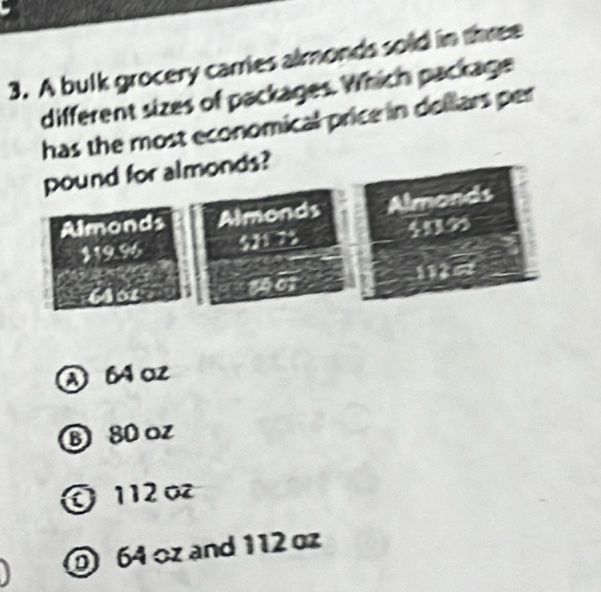 A bulk grocery carries almonds sold in three
different sizes of packages. Which package
has the most economical price in dollars per
pound for almonds?
Almonds Almonds Almonds
11996 $21 25 409
101 112
A B4 oz
B 80oz
O 112 o
64 oz and 112 oz