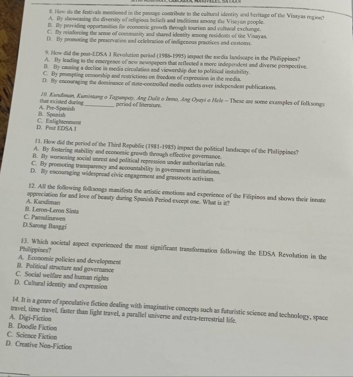 How do the festivals mentioned in the passage contribute to the cultural identity and heritage of the Visayas region?
A. By showcasing the diversity of religious beliefs and traditions among the Visayan people.
B. By providing opportunities for economic growth through tourism and cultural exchange.
C. By reinforcing the sense of community and shared identity among residents of the Visayas.
D. By promoting the preservation and celebration of indigenous practices and customs.
9. How did the post-EDSA 1 Revolution period (1986-1995) impact the media landscape in the Philippines?
A. By leading to the emergence of new newspapers that reflected a more independent and diverse perspective.
B. By causing a decline in media circulation and viewership due to political instability.
C. By prompting censorship and restrictions on freedom of expression in the media.
D. By encouraging the dominance of state-controlled media outlets over independent publications.
10. Kundiman, Kumintang o Tagumpay, Ang Dalit o Imno, Ang Oyayi o Hele - These are some examples of folksongs
that existed during_ period of literature.
A. Pre-Spanish
B. Spanish
C. Enlightenment
D. Post EDSA I
11. How did the period of the Third Republic (1981-1985) impact the political landscape of the Philippines?
A. By fostering stability and economic growth through effective governance.
B. By worsening social unrest and political repression under authoritarian rule.
C. By promoting transparency and accountability in government institutions.
D. By encouraging widespread civic engagement and grassroots activism.
12. All the following folksongs manifests the artistic emotions and experience of the Filipinos and shows their innate
appreciation for and love of beauty during Spanish Period except one. What is it?
A. Kundiman
B. Leron-Leron Sinta
C. Pamulinawen
D.Sarong Banggi
13. Which societal aspect experienced the most significant transformation following the EDSA Revolution in the
Philippines?
A. Economic policies and development
B. Political structure and governance
C. Social welfare and human rights
D. Cultural identity and expression
14. It is a genre of speculative fiction dealing with imaginative concepts such as futuristic science and technology, space
travel, time travel, faster than light travel, a parallel universe and extra-terrestrial life.
A. Digi-Fiction
B. Doodle Fiction
C. Science Fiction
D. Creative Non-Fiction