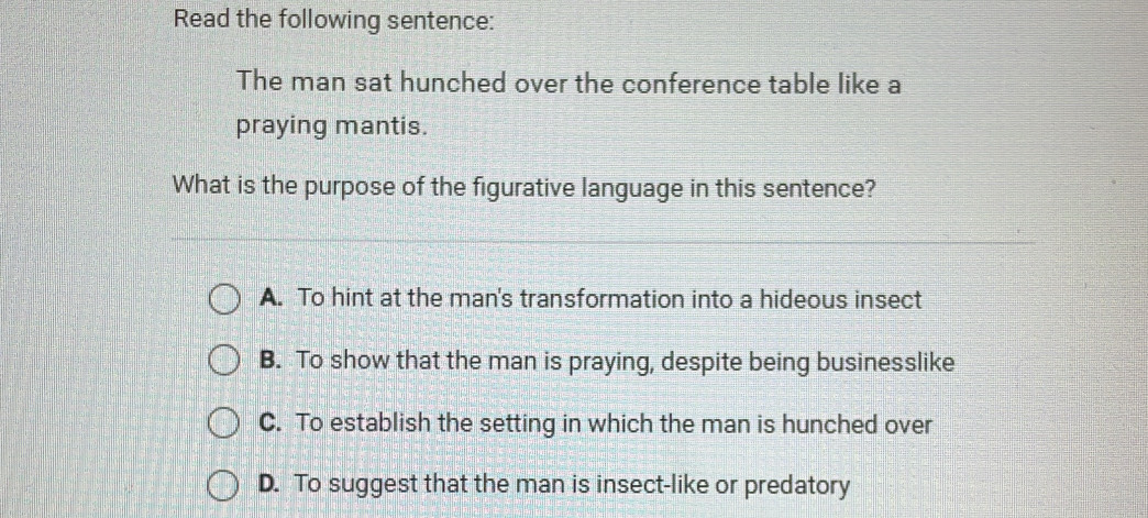 Read the following sentence:
The man sat hunched over the conference table like a
praying mantis.
What is the purpose of the figurative language in this sentence?
A. To hint at the man's transformation into a hideous insect
B. To show that the man is praying, despite being businesslike
C. To establish the setting in which the man is hunched over
D. To suggest that the man is insect-like or predatory