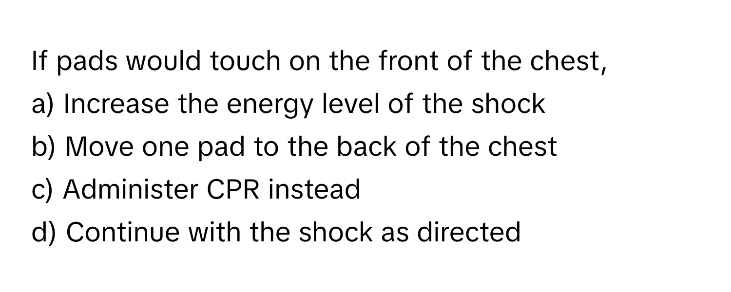 If pads would touch on the front of the chest, 
a) Increase the energy level of the shock 
b) Move one pad to the back of the chest 
c) Administer CPR instead 
d) Continue with the shock as directed