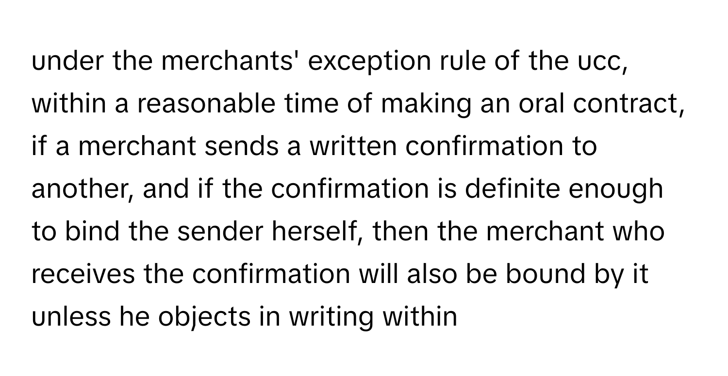 under the merchants' exception rule of the ucc, within a reasonable time of making an oral contract, if a merchant sends a written confirmation to another, and if the confirmation is definite enough to bind the sender herself, then the merchant who receives the confirmation will also be bound by it unless he objects in writing within