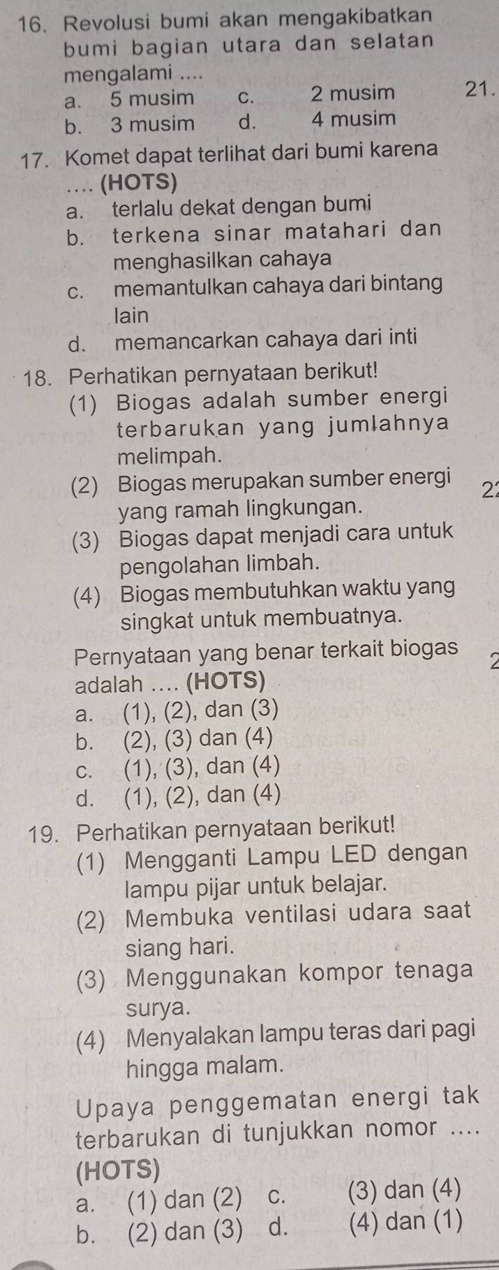 Revolusi bumi akan mengakibatkan
bumi bagian utara dan selatan
mengalami ....
a. 5 musim C. 2 musim 21.
b. 3 musim d. 4 musim
17. Komet dapat terlihat dari bumi karena
… (HOTS)
a. terlalu dekat dengan bumi
b. terkena sinar matahari dan
menghasilkan cahaya
c. memantulkan cahaya dari bintang
lain
d. memancarkan cahaya dari inti
18. Perhatikan pernyataan berikut!
(1) Biogas adalah sumber energi
terbarukan yang jumlahnya
melimpah.
(2) Biogas merupakan sumber energi 2
yang ramah lingkungan.
(3) Biogas dapat menjadi cara untuk
pengolahan limbah.
(4) Biogas membutuhkan waktu yang
singkat untuk membuatnya.
Pernyataan yang benar terkait biogas
`
adalah .... (HOTS)
a. (1), (2), dan (3)
b. (2), (3) dan (4)
c. (1), (3), dan (4)
d. (1), (2), dan (4)
19. Perhatikan pernyataan berikut!
(1) Mengganti Lampu LED dengan
lampu pijar untuk belajar.
(2) Membuka ventilasi udara saat
siang hari.
(3) Menggunakan kompor tenaga
surya.
(4) Menyalakan lampu teras dari pagi
hingga malam.
Upaya penggematan energi tak
terbarukan di tunjukkan nomor ....
(HOTS)
a. (1) dan (2) C. (3) dan (4)
b. (2) dan (3) ₹d. (4) dan (1)