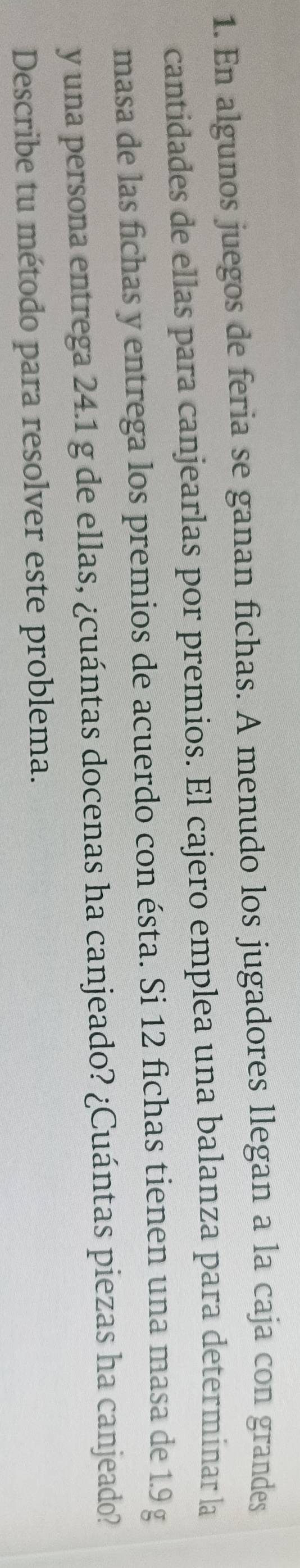 En algunos juegos de feria se ganan fichas. A menudo los jugadores llegan a la caja con grandes 
cantidades de ellas para canjearlas por premios. El cajero emplea una balanza para determinar la 
masa de las fichas y entrega los premios de acuerdo con ésta. Si 12 fichas tienen una masa de 1.9 g
y una persona entrega 24.1 g de ellas, ¿cuántas docenas ha canjeado? ¿Cuántas piezas ha canjeado? 
Describe tu método para resolver este problema.