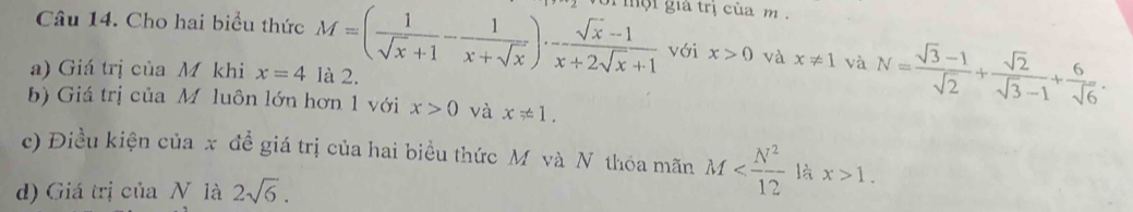 Cho hai biểu thức M=( 1/sqrt(x)+1 - 1/x+sqrt(x) )·  (sqrt(x)-1)/x+2sqrt(x)+1  ội giả trị của m. 
với x>0 và x!= 1 và N= (sqrt(3)-1)/sqrt(2) + sqrt(2)/sqrt(3)-1 + 6/sqrt(6) . 
a) Giá trị của M khi x=4 là 2. 
b) Giá trị của Mộluôn lớn hơn 1 với x>0 và x!= 1. 
c) Điều kiện của x đề giá trị của hai biểu thức M và N thỏa mãn M là x>1. 
d) Giá trị của N là 2sqrt(6).