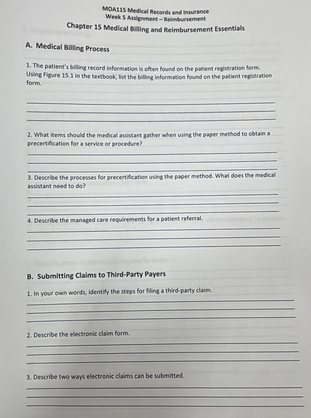 MOA115 Medical Records and Insurance 
Week 5 Assignment - Reimbursement 
Chapter 15 Medical Billing and Reimbursement Essentials 
A. Medical Billing Process 
1. The patient’s billing record information is often found on the patient registration form. 
Using Figure 15.1 in the textbook, list the billing information found on the patient registration 
form. 
_ 
_ 
_ 
2. What items should the medical assistant gather when using the paper method to obtain a 
precertification for a service or procedure? 
_ 
_ 
_ 
3. Describe the processes for precertification using the paper method. What does the medical 
assistant need to do? 
_ 
_ 
_ 
4. Describe the managed care requirements for a patient referral. 
_ 
_ 
_ 
B. Submitting Claims to Third-Party Payers 
_ 
1. In your own words, identify the steps for filing a third-party claim. 
_ 
_ 
2. Describe the electronic claim form. 
_ 
_ 
_ 
3. Describe two ways electronic claims can be submitted. 
_ 
_ 
_