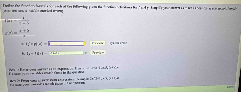 Define the function formula for each of the following given the function definitions for f and g. Simplify your answer as much as possible. If you do not simplify 
your answer, it will be marked wrong.
f(x)= 1/x-5 
g(x)= (x+5)/x 
a. (fcirc g)(x)=□ t) Preview syntax error 
b. (gcirc f)(x)=-24+5x □  Preview 
Box 1: Enter your answer as an expression. Example: 3x^(wedge)2+1, x/5, (a+b)
Be sure your variables match those in the question 
Box 2: Enter your answer as an expression. Example: 3x^(wedge)2+1, x/5, (a+b) C 
Be sure your variables match those in the question 
Licerse