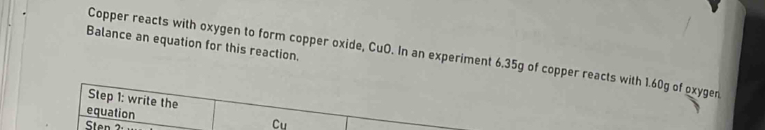 Balance an equation for this reaction. 
Copper reacts with oxygen to form copper oxide, CuO. In an experiment 6.35g of copper reacts with 1.60g of oxygen 
Step 1 : write the 
equation 
Sten 
Cu