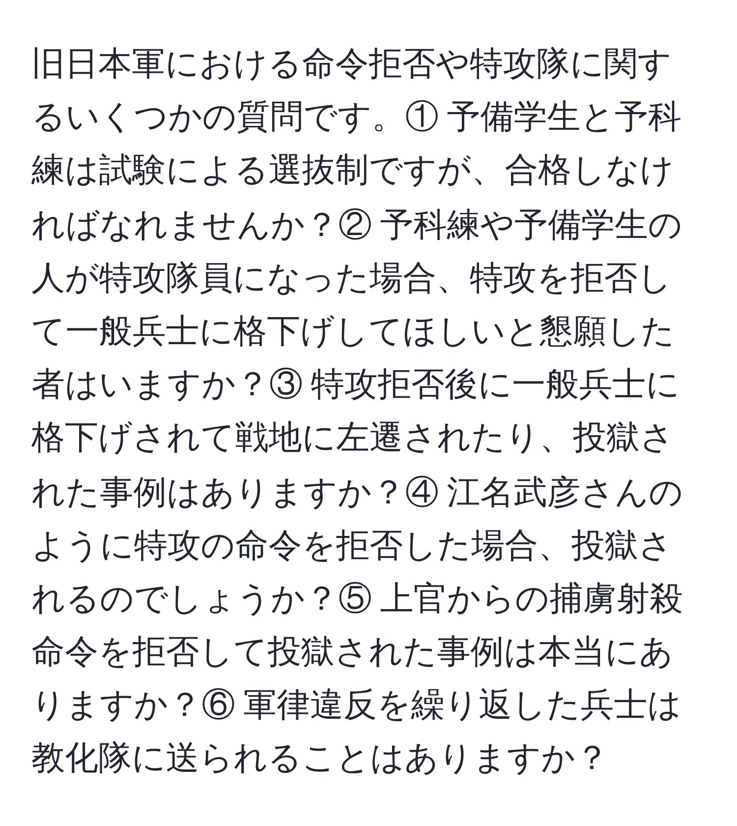 旧日本軍における命令拒否や特攻隊に関するいくつかの質問です。① 予備学生と予科練は試験による選抜制ですが、合格しなければなれませんか？② 予科練や予備学生の人が特攻隊員になった場合、特攻を拒否して一般兵士に格下げしてほしいと懇願した者はいますか？③ 特攻拒否後に一般兵士に格下げされて戦地に左遷されたり、投獄された事例はありますか？④ 江名武彦さんのように特攻の命令を拒否した場合、投獄されるのでしょうか？⑤ 上官からの捕虜射殺命令を拒否して投獄された事例は本当にありますか？⑥ 軍律違反を繰り返した兵士は教化隊に送られることはありますか？