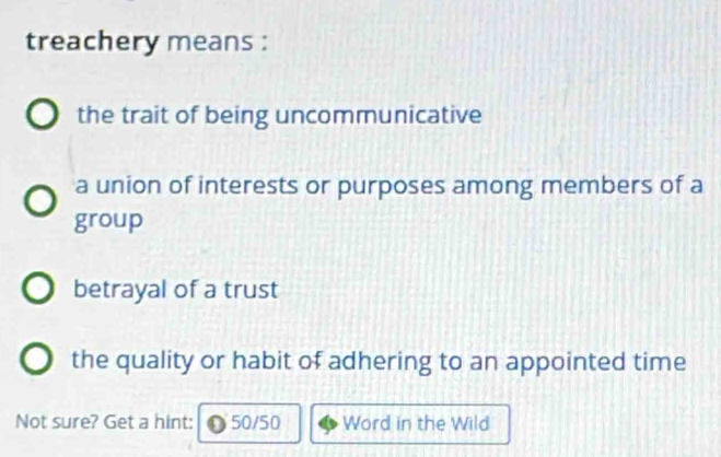 treachery means :
the trait of being uncommunicative
a union of interests or purposes among members of a
group
betrayal of a trust
the quality or habit of adhering to an appointed time
Not sure? Get a hint: 50/50 Word in the Wild