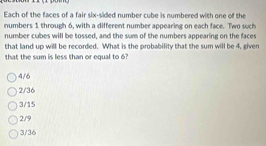 ' o n 11 (1 pon
Each of the faces of a fair six-sided number cube is numbered with one of the
numbers 1 through 6, with a different number appearing on each face. Two such
number cubes will be tossed, and the sum of the numbers appearing on the faces
that land up will be recorded. What is the probability that the sum will be 4, given
that the sum is less than or equal to 6?
4/6
2/36
3/15
2/9
3/36