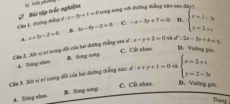 Viết phườlg
Bài tập trắc nghiệm
Câu 1. Đường thẳng đ : x-3y+1=0 song song với đường thẳng nào sau đây?.
A. x+3y-2=0. B. 3x-9y-2=0.
C. -x-3y+7=0. D. beginarrayl x=1-3t y=2+tendarray.
Câu 2. Xét vị trí tương đổi của hai đường thẳng sau d : x-y+2=0 và d':2x-2y+4=0.
C. Cắt nhau. D. Vuông góc.
A. Trùng nhau. B. Song song.
Câu 3. Xét vị trí tương đối của hai đường thẳng sau: ơ : x+y+1=0 và beginarrayl x=2+t y=2-3tendarray. 1
C. Cắt nhau. D. Vuông góc.
A. Trùng nhau. B. Song song.
Trang 2