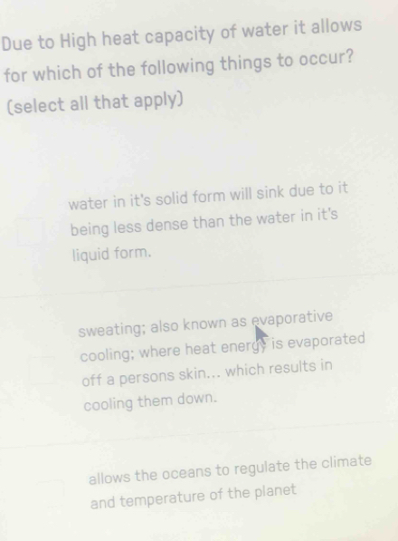 Due to High heat capacity of water it allows
for which of the following things to occur?
(select all that apply)
water in it's solid form will sink due to it
being less dense than the water in it's
liquid form.
sweating; also known as evaporative
cooling; where heat energy is evaporated
off a persons skin... which results in
cooling them down.
allows the oceans to regulate the climate
and temperature of the planet