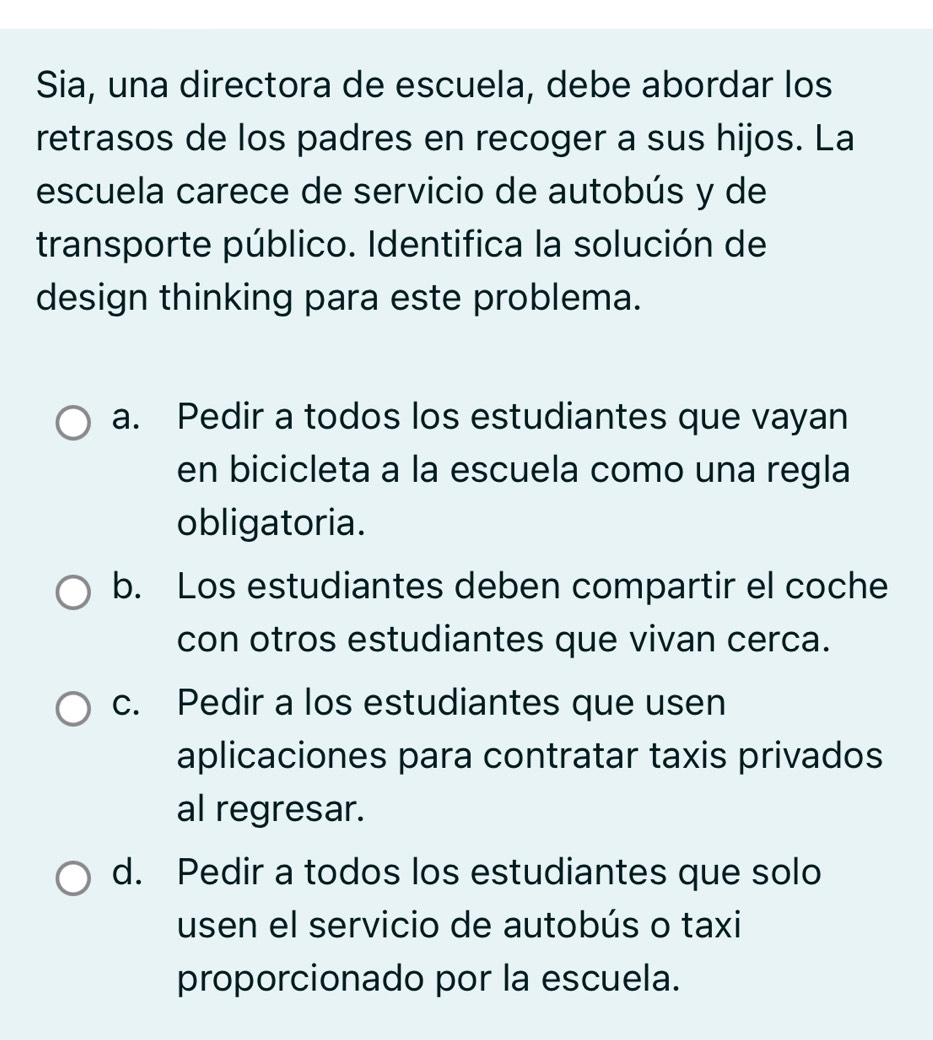 Sia, una directora de escuela, debe abordar los
retrasos de los padres en recoger a sus hijos. La
escuela carece de servicio de autobús y de
transporte público. Identifica la solución de
design thinking para este problema.
a. Pedir a todos los estudiantes que vayan
en bicicleta a la escuela como una regla
obligatoria.
b. Los estudiantes deben compartir el coche
con otros estudiantes que vivan cerca.
c. Pedir a los estudiantes que usen
aplicaciones para contratar taxis privados
al regresar.
d. Pedir a todos los estudiantes que solo
usen el servicio de autobús o taxi
proporcionado por la escuela.