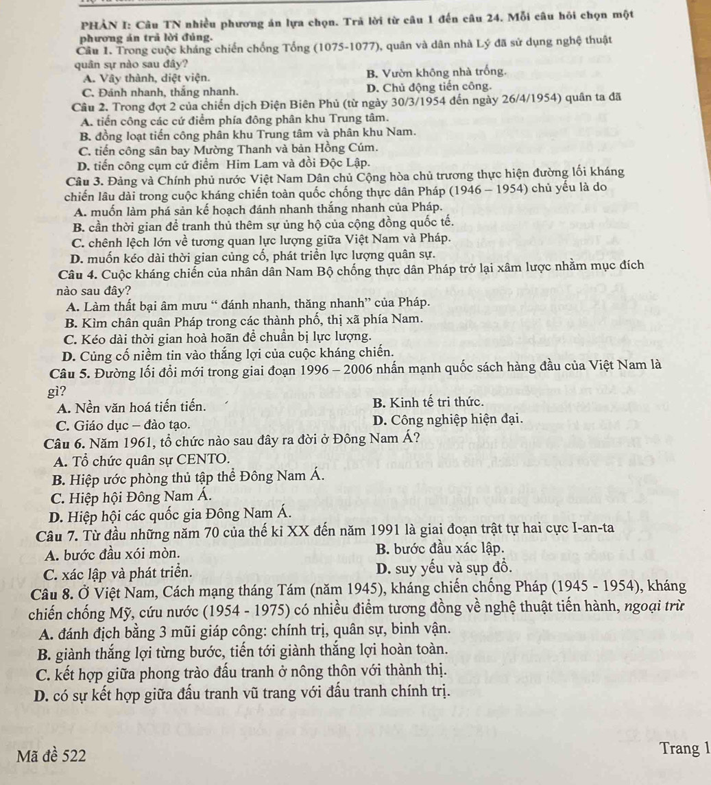 PHẢN I: Câu TN nhiều phương án lựa chọn. Trã lời từ câu 1 đến câu 24. Mỗi câu hỏi chọn một
phương án trả lời đúng.
Câu 1. Trong cuộc kháng chiến chống Tổng (1075-1077), quân và dân nhà Lý đã sử dụng nghệ thuật
quân sự nào sau đây?
A. Vây thành, diệt viện. B. Vườn không nhà trống.
C. Đánh nhanh, thắng nhanh. D. Chủ động tiến công.
Cầu 2. Trong đợt 2 của chiến dịch Điện Biên Phủ (từ ngày 30/3/1954 đến ngày 26/4/1954) quân ta đã
A. tiến công các cứ điểm phía đông phân khu Trung tâm.
B. đồng loạt tiến công phân khu Trung tâm và phân khu Nam.
C. tiến công sân bay Mường Thanh và bản Hồng Cúm.
D. tiến công cụm cứ điểm Him Lam và đồi Độc Lập.
Câu 3. Đảng và Chính phủ nước Việt Nam Dân chủ Cộng hòa chủ trương thực hiện đường lối kháng
chiến lâu dài trong cuộc kháng chiến toàn quốc chống thực dân Pháp (1946 - 1954) chủ yếu là do
A. muốn làm phá sản kế hoạch đánh nhanh thắng nhanh của Pháp.
B. cần thời gian để tranh thủ thêm sự ủng hộ của cộng đồng quốc tế.
C. chênh lệch lớn về tương quan lực lượng giữa Việt Nam và Pháp.
D. muốn kéo dài thời gian củng cổ, phát triển lực lượng quân sự.
Câu 4. Cuộc kháng chiến của nhân dân Nam Bộ chống thực dân Pháp trở lại xâm lược nhằm mục đích
nào sau đây?
A. Làm thất bại âm mưu “ đánh nhanh, thăng nhanh” của Pháp.
B. Kìm chân quân Pháp trong các thành phố, thị xã phía Nam.
C. Kéo dài thời gian hoà hoãn để chuẩn bị lực lượng.
D. Củng cố niềm tin vào thắng lợi của cuộc kháng chiến.
Câu 5. Đường lối đổi mới trong giai đoạn 1996 - 2006 nhấn mạnh quốc sách hàng đầu của Việt Nam là
gi?
A. Nền văn hoá tiến tiến. B. Kinh tế tri thức.
C. Giáo dục - đào tạo. D. Công nghiệp hiện đại.
Câu 6. Năm 1961, tổ chức nào sau đây ra đời ở Đông Nam Á?
A. Tổ chức quân sự CENTO.
B. Hiệp ước phòng thủ tập thể Đông Nam Á.
C. Hiệp hội Đông Nam Á.
D. Hiệp hội các quốc gia Đông Nam Á.
Câu 7. Từ đầu những năm 70 của thế ki XX đến năm 1991 là giai đoạn trật tự hai cực I-an-ta
A. bước đầu xói mòn. B. bước đầu xác lập.
C. xác lập và phát triển. D. suy yếu và sụp đồ.
Câu 8. Ở Việt Nam, Cách mạng tháng Tám (năm 1945), kháng chiến chống Pháp (1945 - 1954), kháng
chiến chống Mỹ, cứu nước (1954 - 1975) có nhiều điểm tương đồng về nghệ thuật tiến hành, ngoại trừ
A. đánh địch bằng 3 mũi giáp công: chính trị, quân sự, binh vận.
B. giành thắng lợi từng bước, tiến tới giành thắng lợi hoàn toàn.
C. kết hợp giữa phong trào đấu tranh ở nông thôn với thành thị.
D. có sự kết hợp giữa đấu tranh vũ trang với đấu tranh chính trị.
Mã đề 522 Trang 1