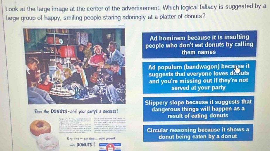 Look at the large image at the center of the advertisement. Which logical fallacy is suggested by a
large group of happy, smiling people staring adoringly at a platter of donuts?
Ad hominem because it is insulting
people who don't eat donuts by calling
them names
Ad populum (bandwagon) because it
suggests that everyone loves donuts
and you're missing out if they're not
served at your party
Slippery slope because it suggests that
Pass the DONUTS-and your party's a success! dangerous things will happen as a
result of eating donuts
Circular reasoning because it shows a
Party fime or goy time...enjoy poursef donut being eaten by a donut
DONUTS !