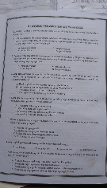 LEARNING STRAND 4 (Life and Career Skills)
PANUTO: Basahin at unawain ang bawat tanong o pshayag. Pillin ang ramang sagot mula sa
ega op sy on.
1. Dabil sa mamas na bilang ng walang trebabo so sariling bayan, ang isang bagong nagtapos
ng pag- meal ay napilitzng umalis at lumipat ng lugar kung saan may trabaho. Se kalagayang
, ano ang dahilan ng pasdany uhan?
B. Pangkabuhayan
A. Pangkapeyapean C. Panrelibiyon D. Pang-edakusyon
2. Parkatspos ng peg-aara so sekundarya, karam han so mga batang Pilipino ay nagsipng-aral
ang tin?ukoy sa pangungusap? sa ilang kolehiyo at pamantasan sa Kaakhang Maynila. Anong dahilan ng pandarayshan
C. Panrelihiyon A. Pangkapayapain B. Pangkabuhayan
D. Paeg-edukasyon
3. Ang pandarayuhas ng mga tao mula pook rural papustang pook urban ay makikita sa
pandarayuhang ito? paghaki ng popuasyonng MetroManila/NCR. Ano ang panguzahing sanhi ng
A. Hindi maghhirep ang maga tạo sa Metro Manlz/NCR
B. Pag-aakalang maraming trabaho sa Metro Manila? NCR
C. Walang shopping center sa probinsiya
D. Walang maayos na pinonong local sa probinsiya
4. Kung ang kalusogan ng mga mamamayan zy behaging kaunlaran ng bersa, alin sa mga
sumusuned ang pailatandaan ng kaunlaran?
B. Maraming bata ang nagtatrabaho A. Maraming bata ang malnourished
C. Maraming bata ang nabigyan ng libreng bakunz
D. Maraming bata ang nakatira sa kalye
5. Alin sa mga sumusunod ang pangunzhing imprastraktura na nagpapahiwatig ng maunlad na
kabuhayan sa isang lugar?
A. Begong shopping mall
B. Kalyeng nag-augnay sa baryo at bayan
C. Pribadong subdibisyonng mga mayayaman
D. Basketball court so barangay
6. Ang pagbibigay ng serbisyong panlipunan ay tungkulin ng_ .
A. simbshan B. negosyante C. pamahalsan D. mamaray an
7. Alin sa mga sumusunod ang hindi maituturing na paraan upang makatipid sa paggamsit ng
ating likes na yuman?
A. Itaguyod ang proyektong “Paggamit muli” o ''Recycling”'
B. Sumali sa mga organisasyong pangkal kasan
C. Pagsusunog ng mga halamang sagabal sa daan imbes na pagpuputol
D. Gumawa ng mga posters ukoi sa pangangalaga ng kalkasan