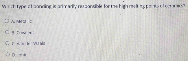 Which type of bonding is primarily responsible for the high melting points of ceramics?
A. Metallic
B. Covalent
C. Van der Waals
D. Ionic