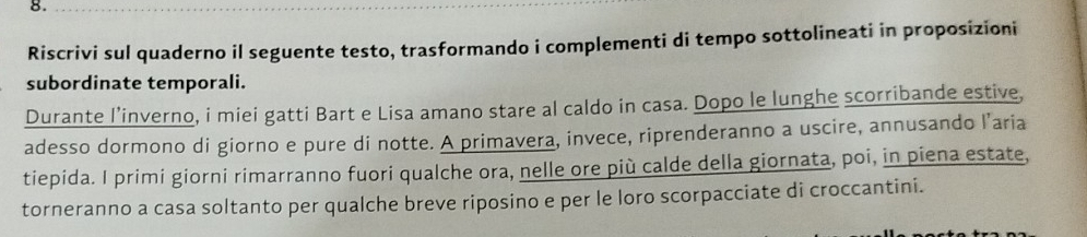 Riscrivi sul quaderno il seguente testo, trasformando i complementi di tempo sottolineati in proposizioni 
subordinate temporali. 
Durante l’inverno, i miei gatti Bart e Lisa amano stare al caldo in casa. Dopo le lunghe scorribande estive, 
adesso dormono di giorno e pure di notte. A primavera, invece, riprenderanno a uscire, annusando l’aria 
tiepida. I primi giorni rimarranno fuori qualche ora, nelle ore più calde della giornata, poi, in piena estate, 
torneranno a casa soltanto per qualche breve riposino e per le loro scorpacciate di croccantini.