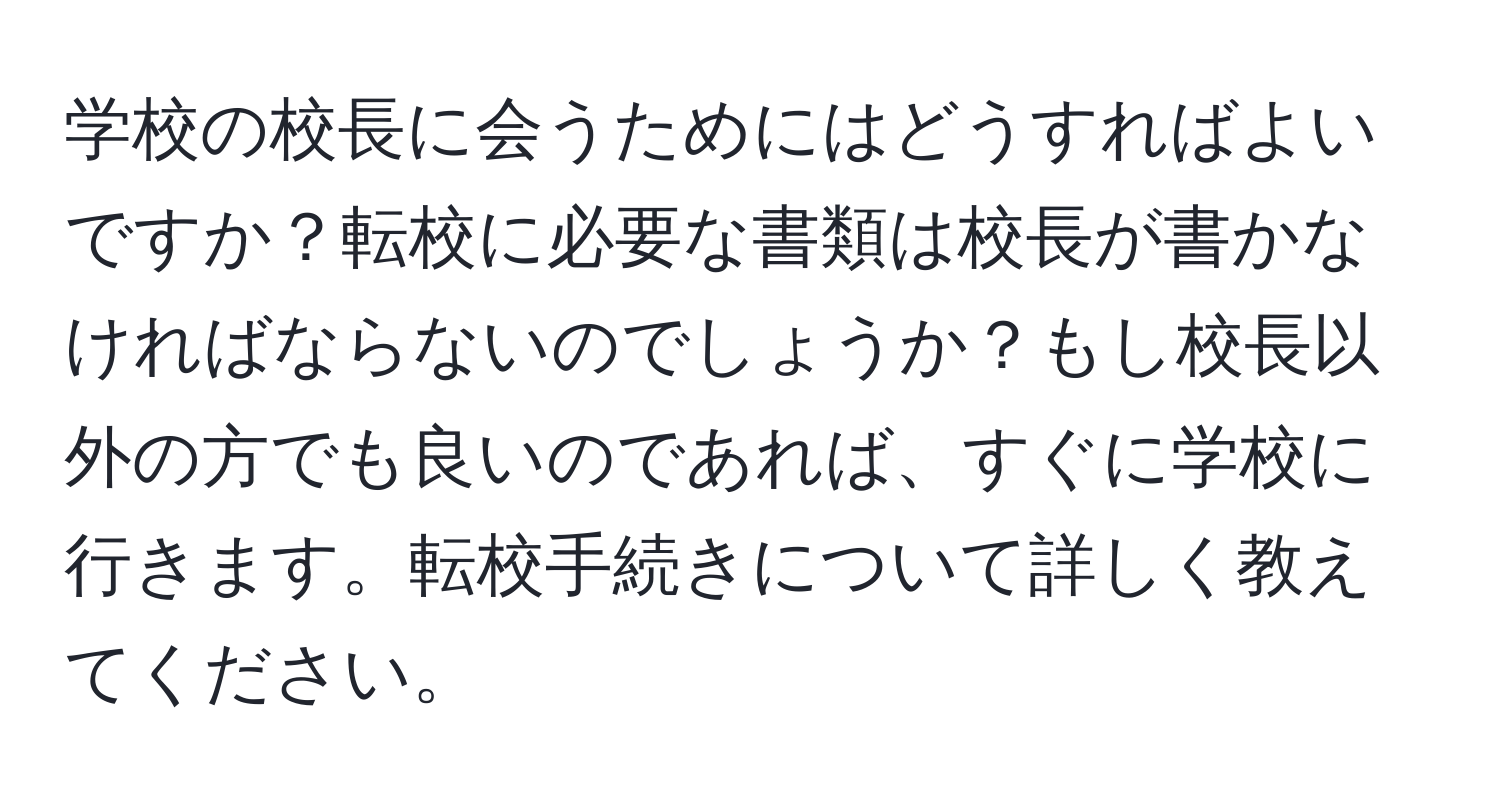 学校の校長に会うためにはどうすればよいですか？転校に必要な書類は校長が書かなければならないのでしょうか？もし校長以外の方でも良いのであれば、すぐに学校に行きます。転校手続きについて詳しく教えてください。