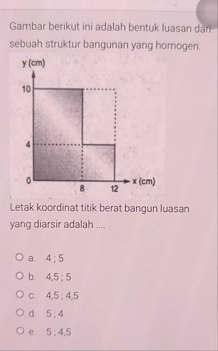 Gambar berikut ini adalah bentuk luasan dari
sebuah struktur bangunan yang homogen.
y (cm)
10
4
0 x (cm)
8 12
Letak koordinat titik berat bangun luasan
yang diarsir adalah ....
a. 4; 5
b. 4, 5; 5
c. 4, 5; 4, 5
d. 5; 4
e. 5; 4, 5