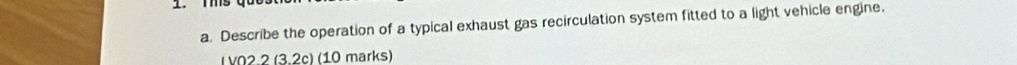 Describe the operation of a typical exhaust gas recirculation system fitted to a light vehicle engine. 
I V02.2 (3.2c) (10 marks)