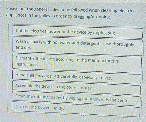 Please put the general rules to be followed when cleaning electrical 
appliances in the galley in order by dragging/dropping. 
Cut the electrical power of the device by unplugging. 
Wash all parts with hot water and detergent, rinse thoroughly 
and dry. 
Dismantle the device according to the manufacturer 's 
instructions. 
Handle all moving parts carefully, especially knives. 
Assemble the device in the correct order. 
Clean the rotating blades by wiping them towards the center. 
Turn on the power supply.