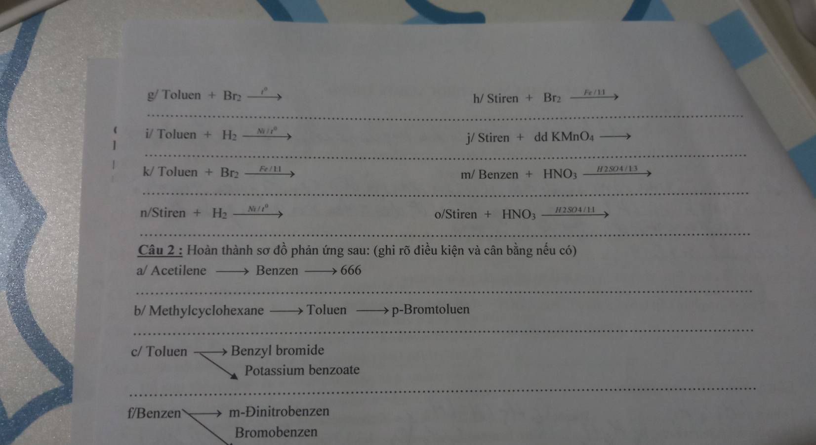 g/ Tolue n+Br_2 t^1
h/ Stiren+Br_2 Fe/1:

i/Toluen+H_2 _ Ni/l^0
j/ Stiren + dd KMnO₄ 
k/ Toluen +Br_2_ Fe/11
m/ Benzen + HNO₃
n/Stiren +H_2_ Ni/t^0 o/Stiren + HNO3 - #2SO4/11 
Câu 2 : Hoàn thành sơ đồ phản ứng sau: (ghi rõ điều kiện và cân bằng nếu có) 
a/ Acetilene Benzen 666
b/ Methylcyclohexane Toluen p-Bromtoluen 
c/ Toluen Benzyl bromide 
Potassium benzoate 
f/Benzen m-Đinitrobenzen 
Bromobenzen