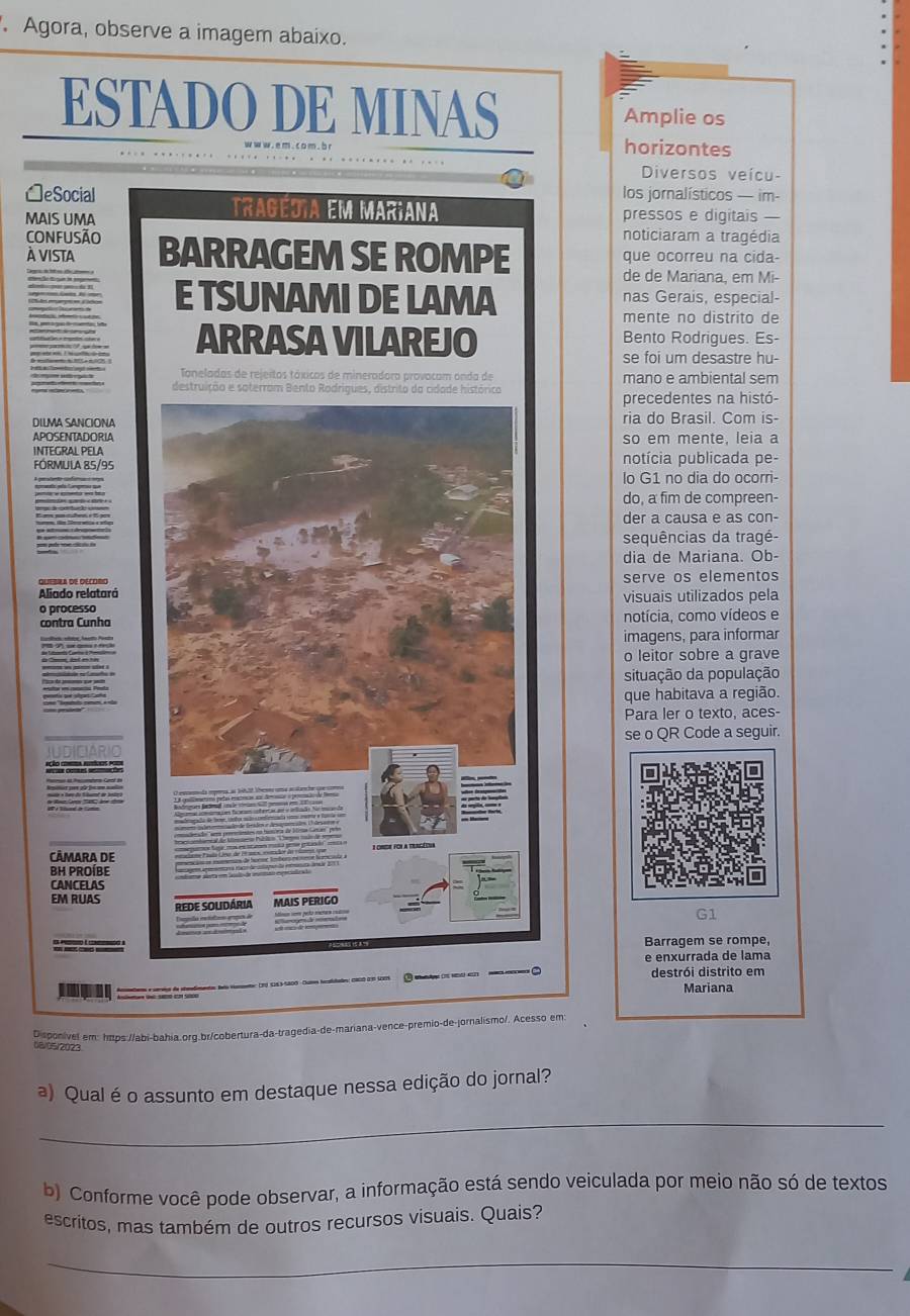 Agora, observe a imagem abaixo.
ESTADO DE MINAS Amplie os
horizontes
Diversos veícu-
□eSocial los jornalísticos — im-
MAIS UMA
TRAGEDIA EM MAR¡ANA pressos e digitais —
CONFUSÃO noticiaram a tragédia
À VIsta BARRAGEM SE ROMPE que ocorreu na cida-
de de Mariana, em Mi-
E TSUNAMI DE LAMA nas Gerais, especial-
mente no distrito de
ARRASA VILAREJO Bento Rodrigues. Es-
se foi um desastre hu-
Tanelados de rejeitos táxicos de mineradora provocam onda de
destruição e soterrom Bento Rodrigues, distrito da cidade histórica mano e ambiental sem
precedentes na histó-
DILMA SANCIONA ria do Brasil. Com is-
APOSENTADORIA so em mente, leia a
INTEGRAL PELA notícia publicada pe-
FÓRMULA 85/95
lo G1 no dia do ocorri-
do, a fim de compreen-
der a causa e as con-
sequências da tragé-
dia de Mariana. Ob-
serve os elementos
Aliado relatará visuais utilizados pela
o processo
contra Cunha notícia, como vídeos e
imagens, para informar
o leitor sobre a grave
situação da população
que habitava a região.
Para ler o texto, aces-
se o QR Code a seguir.
CÀMARA DE
BH PROÍBE
CANCELAS
EM RUAS REDE SOUdária
G1
Barragem se rompe,
e enxurrada de lama
destrói distrito em
Mariana
Disponivel em: https://abi-bahia.org.br/cobertura-da-tragedia-de-mariana-vence-premio-de-jornalismo/. Acesso em:
08/05/2023
a) Qual é o assunto em destaque nessa edição do jornal?
_
b) Conforme você pode observar, a informação está sendo veiculada por meio não só de textos
escritos, mas também de outros recursos visuais. Quais?
_