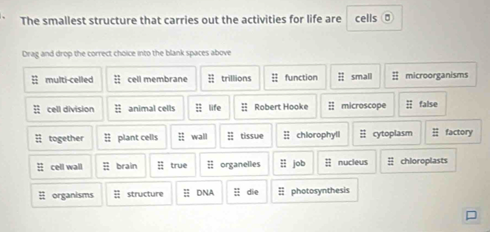 The smallest structure that carries out the activities for life are cells σ
Drag and drop the correct choice into the blank spaces above
multi-celled cell membrane trillions function small microorganisms
cell division animal cells life Robert Hooke microscope false
together plant cells wall tissue chlorophyll cytoplasm factory
cell wall brain true organelles job nucieus chloroplasts
organisms structure DNA die photosynthesis