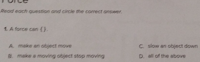 Read each question and circle the correct answer.
1. A force can .
A. make an object move C. slow an object down
B. make a moving object stop moving D. all of the above